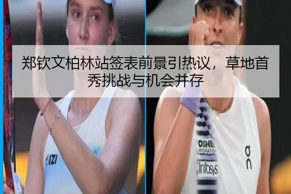 郑钦文柏林站签表前景引热议，草地首秀挑战与机会并存