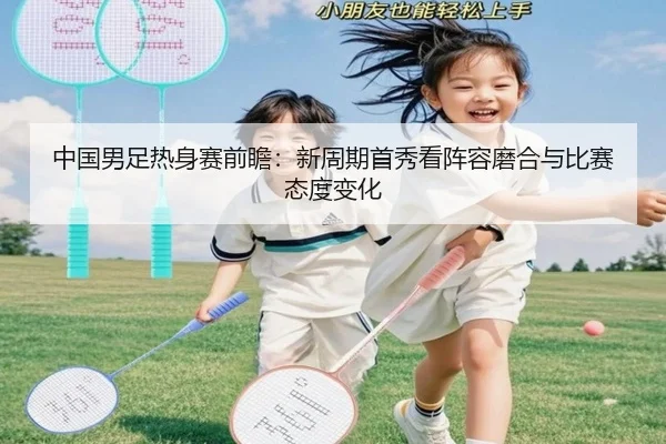 中国男足热身赛前瞻：新周期首秀看阵容磨合与比赛态度变化